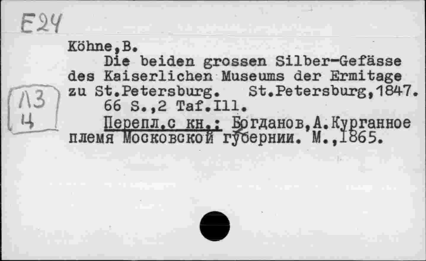 ﻿Köhne,B.
Die beiden grossen Silber-Gefässe des Kaiserlichen Museums der Ermitage zu St.Petersburg. St.Petersburg,1847.
66 S.,2 Taf.111.
Перепл.с kh«: ІЬгданов,А.Курганное племя Московской губернии. М.,1865.